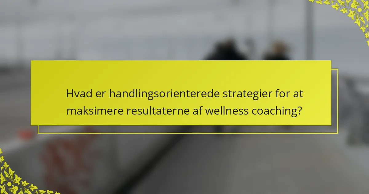 Hvad er handlingsorienterede strategier for at maksimere resultaterne af wellness coaching?