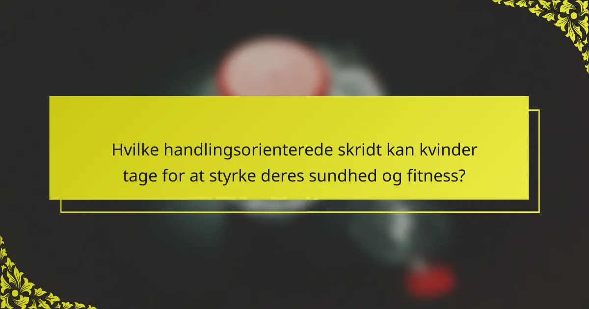 Hvilke handlingsorienterede skridt kan kvinder tage for at styrke deres sundhed og fitness?