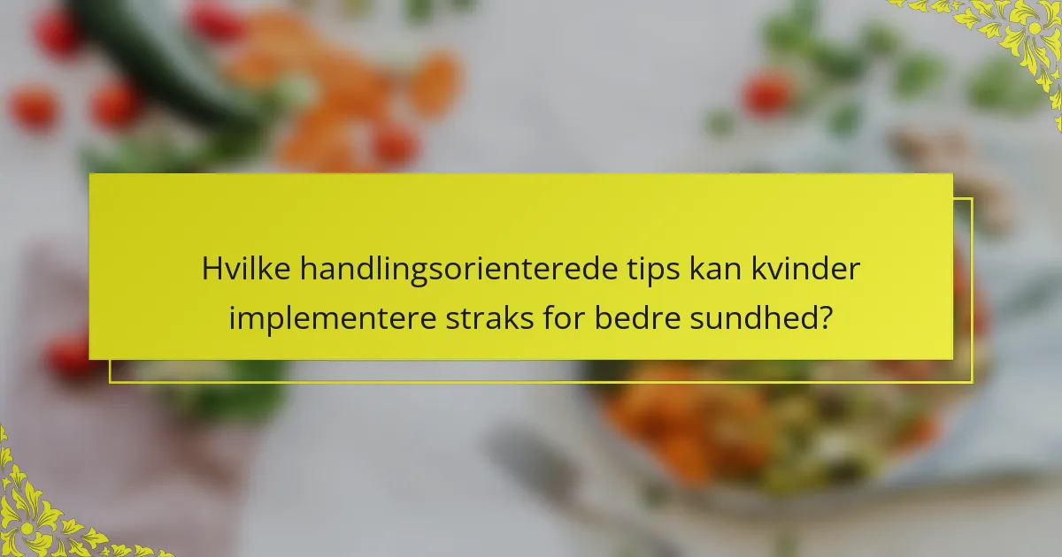 Hvilke handlingsorienterede tips kan kvinder implementere straks for bedre sundhed?