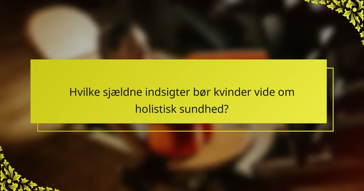 Hvilke sjældne indsigter bør kvinder vide om holistisk sundhed?