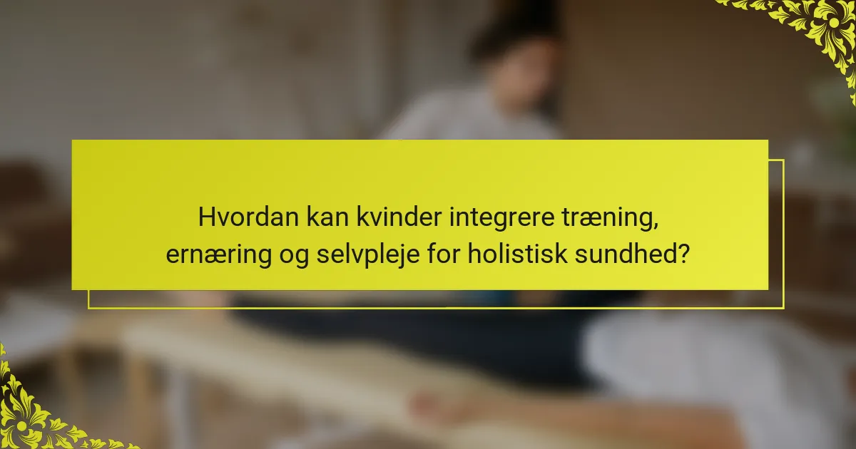 Hvordan kan kvinder integrere træning, ernæring og selvpleje for holistisk sundhed?